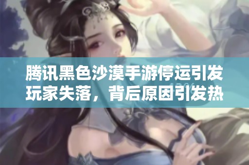 腾讯黑色沙漠手游停运引发玩家失落，背后原因引发热议探索