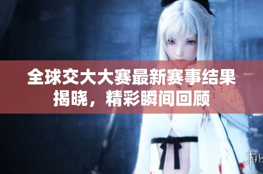 全球交大大赛最新赛事结果揭晓，精彩瞬间回顾