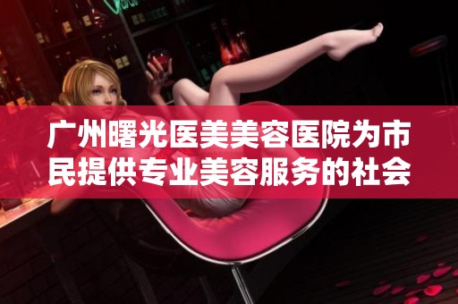 广州曙光医美美容医院为市民提供专业美容服务的社会动态报道