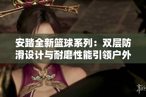 安踏全新篮球系列：双层防滑设计与耐磨性能引领户外篮球新潮流