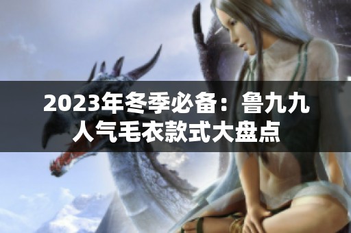 2023年冬季必备：鲁九九人气毛衣款式大盘点