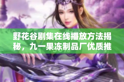 野花谷剧集在线播放方法揭秘，九一果冻制品厂优质推荐