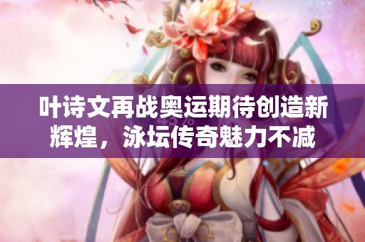 叶诗文再战奥运期待创造新辉煌，泳坛传奇魅力不减