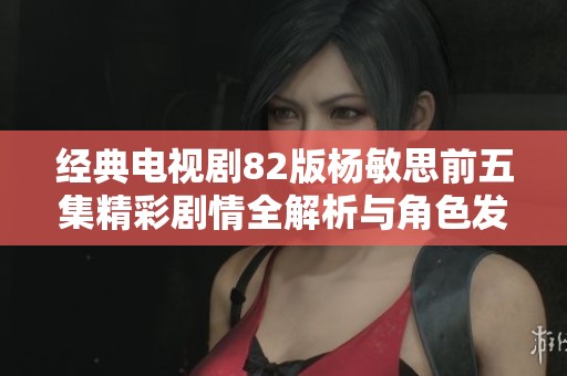 经典电视剧82版杨敏思前五集精彩剧情全解析与角色发展探讨