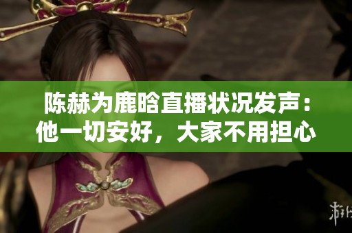 陈赫为鹿晗直播状况发声：他一切安好，大家不用担心