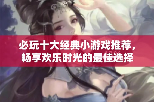 必玩十大经典小游戏推荐，畅享欢乐时光的最佳选择