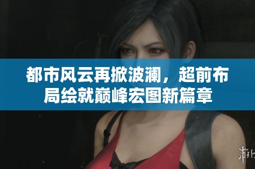 都市风云再掀波澜，超前布局绘就巅峰宏图新篇章