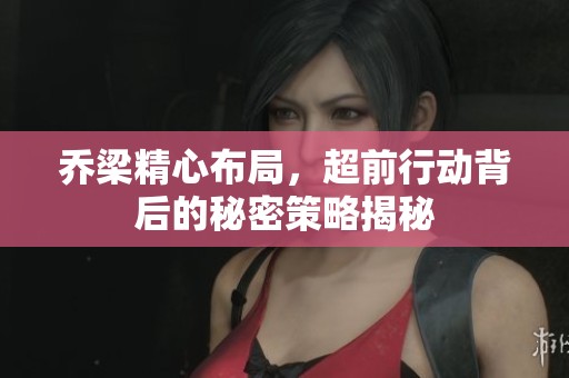 乔梁精心布局，超前行动背后的秘密策略揭秘