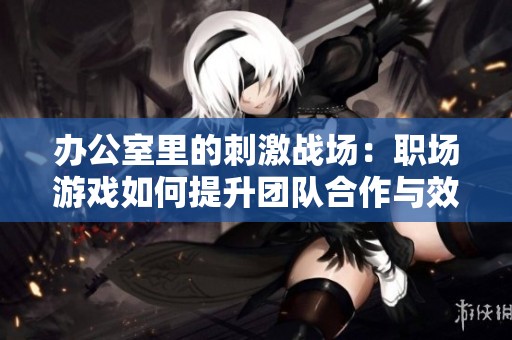 办公室里的刺激战场：职场游戏如何提升团队合作与效率