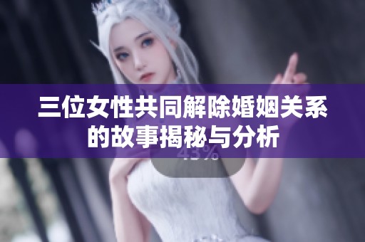 三位女性共同解除婚姻关系的故事揭秘与分析