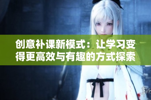 创意补课新模式：让学习变得更高效与有趣的方式探索