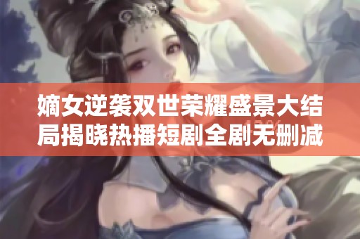 嫡女逆袭双世荣耀盛景大结局揭晓热播短剧全剧无删减精彩内容回顾