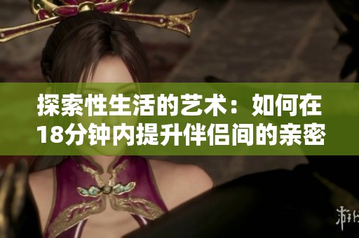 探索性生活的艺术：如何在18分钟内提升伴侣间的亲密感
