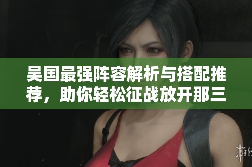 吴国最强阵容解析与搭配推荐，助你轻松征战放开那三国 3