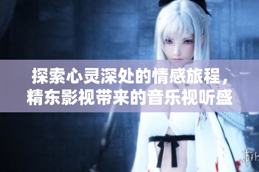 探索心灵深处的情感旅程，精东影视带来的音乐视听盛宴
