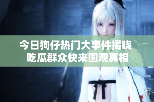 今日狗仔热门大事件揭晓 吃瓜群众快来围观真相