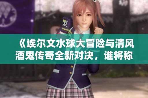 《埃尔文水球大冒险与清风酒鬼传奇全新对决，谁将称霸手游城》