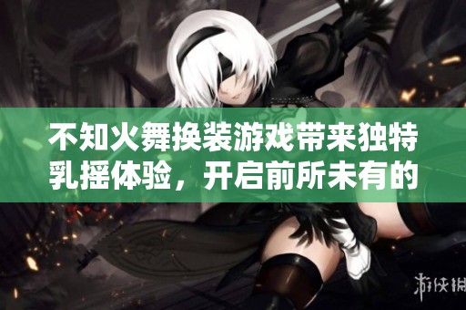 不知火舞换装游戏带来独特乳摇体验，开启前所未有的乐趣之旅