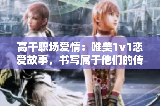 高干职场爱情：唯美1v1恋爱故事，书写属于他们的传奇人生
