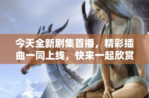 今天全新剧集首播，精彩插曲一同上线，快来一起欣赏吧！