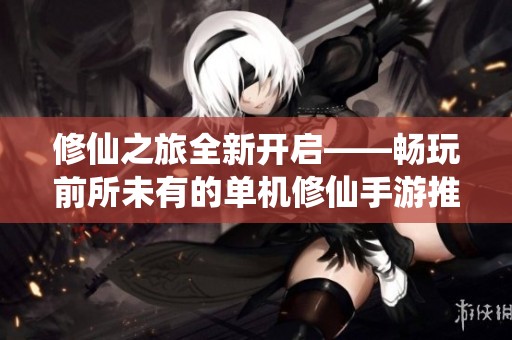 修仙之旅全新开启——畅玩前所未有的单机修仙手游推荐