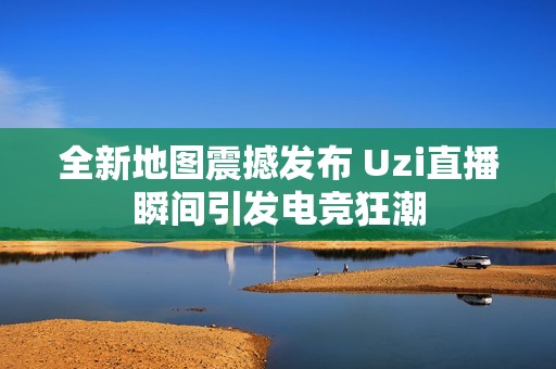 全新地图震撼发布 Uzi直播瞬间引发电竞狂潮