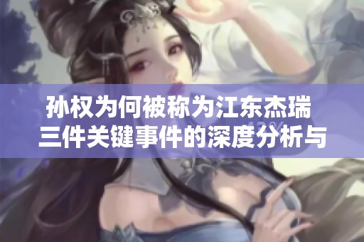 孙权为何被称为江东杰瑞 三件关键事件的深度分析与反思