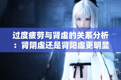 过度疲劳与肾虚的关系分析：肾阴虚还是肾阳虚更明显