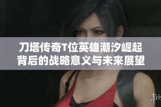 刀塔传奇T位英雄潮汐崛起背后的战略意义与未来展望深入解析