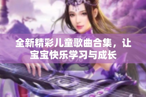 全新精彩儿童歌曲合集，让宝宝快乐学习与成长
