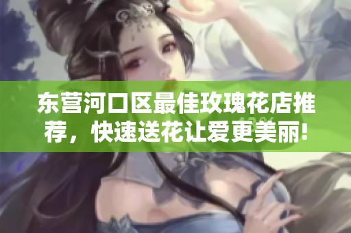 东营河口区最佳玫瑰花店推荐，快速送花让爱更美丽!