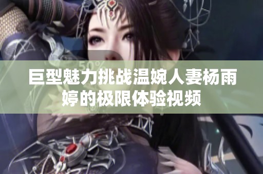巨型魅力挑战温婉人妻杨雨婷的极限体验视频