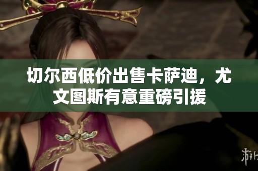 切尔西低价出售卡萨迪，尤文图斯有意重磅引援