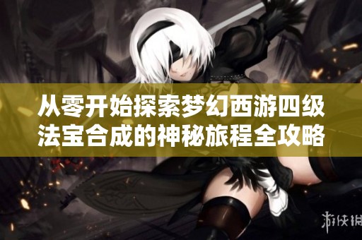从零开始探索梦幻西游四级法宝合成的神秘旅程全攻略