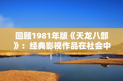 回顾1981年版《天龙八部》：经典影视作品在社会中的影响与传承