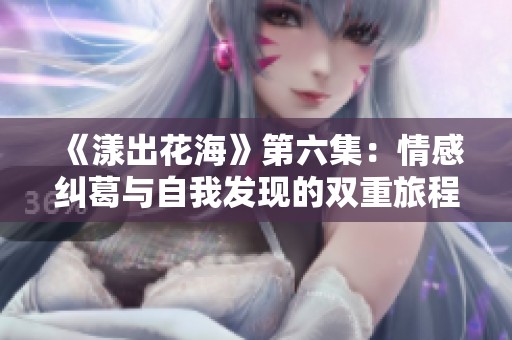 《漾出花海》第六集：情感纠葛与自我发现的双重旅程