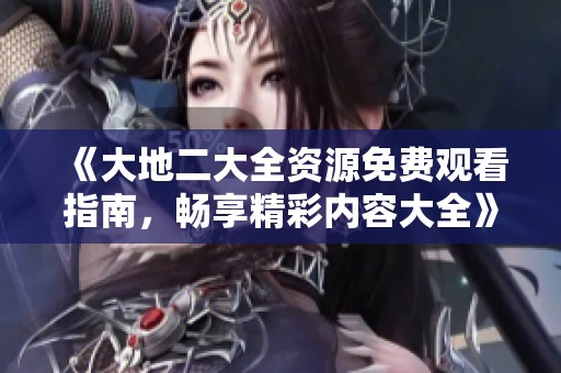 《大地二大全资源免费观看指南，畅享精彩内容大全》