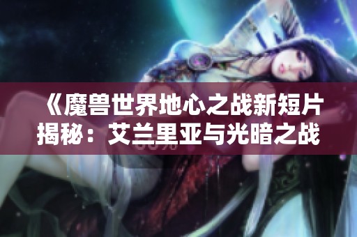 《魔兽世界地心之战新短片揭秘：艾兰里亚与光暗之战的背后故事》
