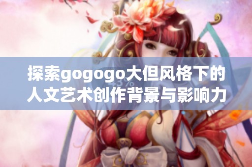 探索gogogo大但风格下的人文艺术创作背景与影响力