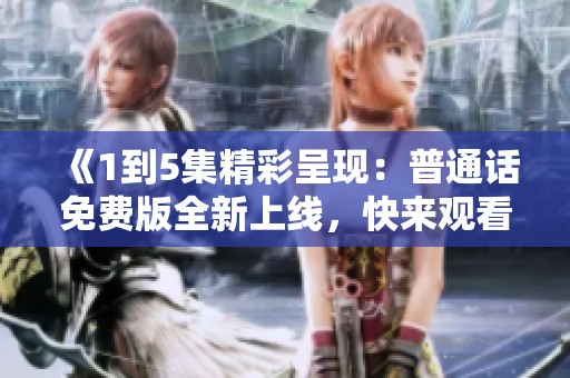 《1到5集精彩呈现：普通话免费版全新上线，快来观看吧》
