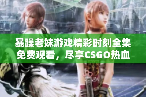 暴躁老妹游戏精彩时刻全集免费观看，尽享CSGO热血对决