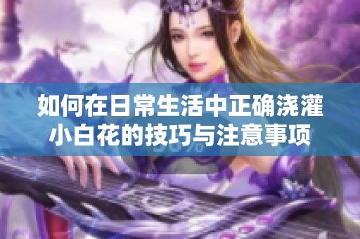 如何在日常生活中正确浇灌小白花的技巧与注意事项
