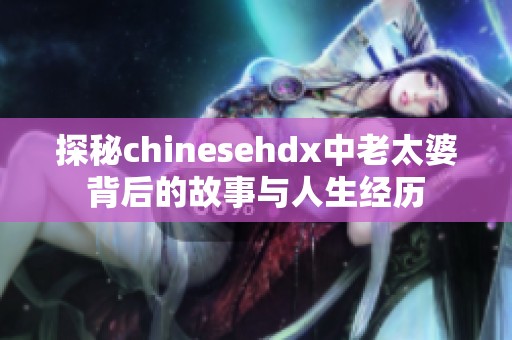 探秘chinesehdx中老太婆背后的故事与人生经历