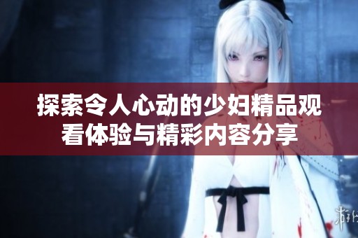 探索令人心动的少妇精品观看体验与精彩内容分享