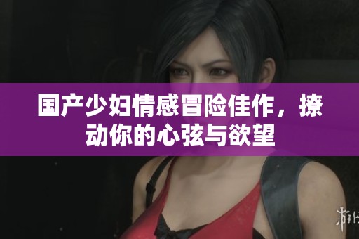 国产少妇情感冒险佳作，撩动你的心弦与欲望