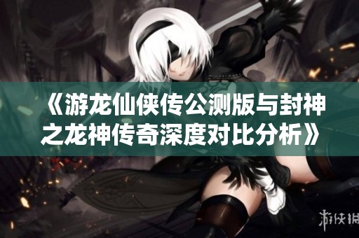 《游龙仙侠传公测版与封神之龙神传奇深度对比分析》
