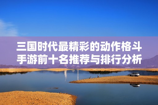 三国时代最精彩的动作格斗手游前十名推荐与排行分析