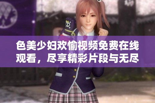色美少妇欢愉视频免费在线观看，尽享精彩片段与无尽魅力