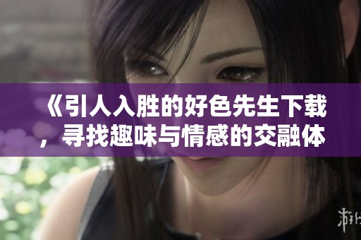 《引人入胜的好色先生下载，寻找趣味与情感的交融体验》