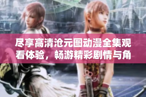 尽享高清沧元图动漫全集观看体验，畅游精彩剧情与角色冒险